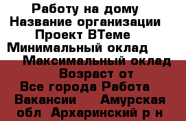 Работу на дому › Название организации ­ Проект ВТеме  › Минимальный оклад ­ 600 › Максимальный оклад ­ 3 000 › Возраст от ­ 18 - Все города Работа » Вакансии   . Амурская обл.,Архаринский р-н